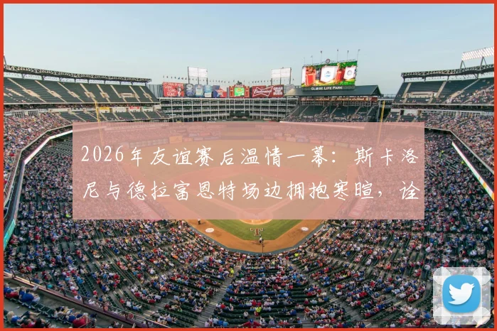 2026年友谊赛后温情一幕：斯卡洛尼与德拉富恩特场边拥抱寒暄，诠释足坛对手亦是朋友