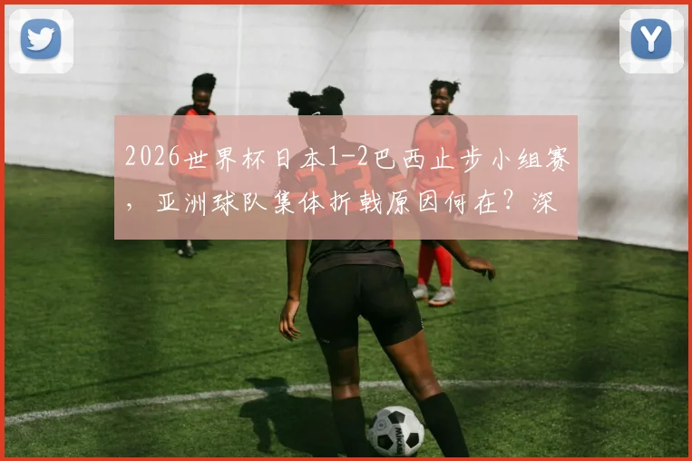 2026世界杯日本1-2巴西止步小组赛，亚洲球队集体折戟原因何在？深度复盘与未来展望