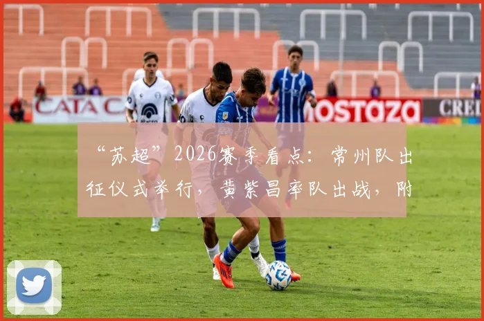 “苏超”2026赛季看点：常州队出征仪式举行，黄紫昌率队出战，附最新阵容与赛程前瞻