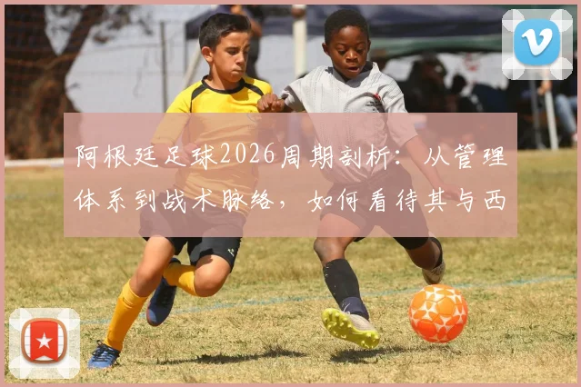 阿根廷足球2026周期剖析：从管理体系到战术脉络，如何看待其与西班牙模式的传承与博弈