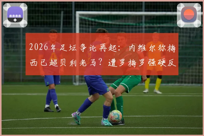 2026年足坛争论再起：内维尔称梅西已超贝利老马？遭罗梅罗强硬反驳，双方观点深度剖析