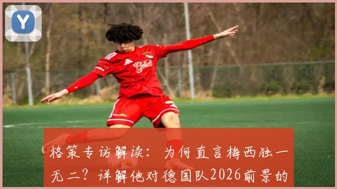 格策专访解读：为何直言梅西独一无二？详解他对德国队2026前景的乐观与惊喜