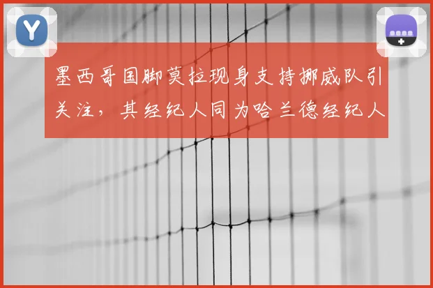 墨西哥国脚莫拉现身支持挪威队引关注,其经纪人同为哈兰德经纪人引发转会猜想,背后关系网解析
