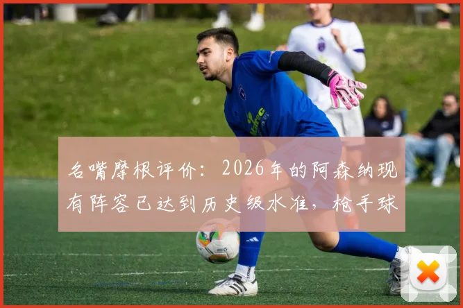 名嘴摩根评价：2026年的阿森纳现有阵容已达到历史级水准，枪手球迷需要了解的五大关键点