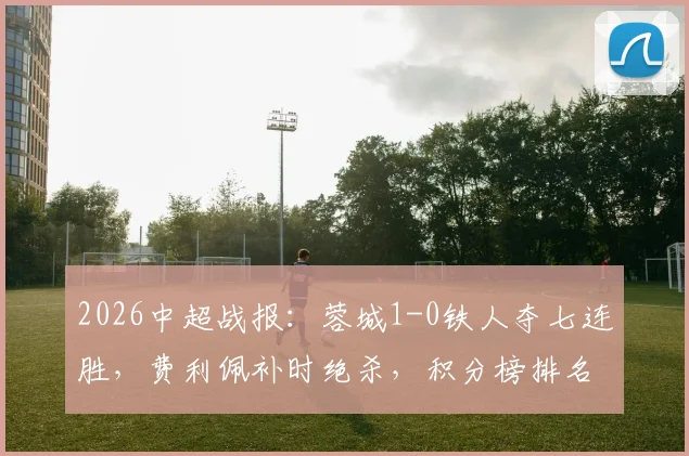 2026中超战报:蓉城1-0铁人夺七连胜,费利佩补时绝杀,积分榜排名有何变化?
