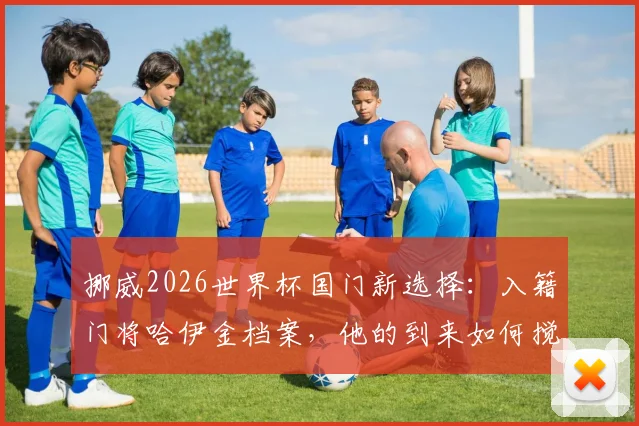 挪威2026世界杯国门新选择：入籍门将哈伊金档案，他的到来如何搅动国家队竞争格局？