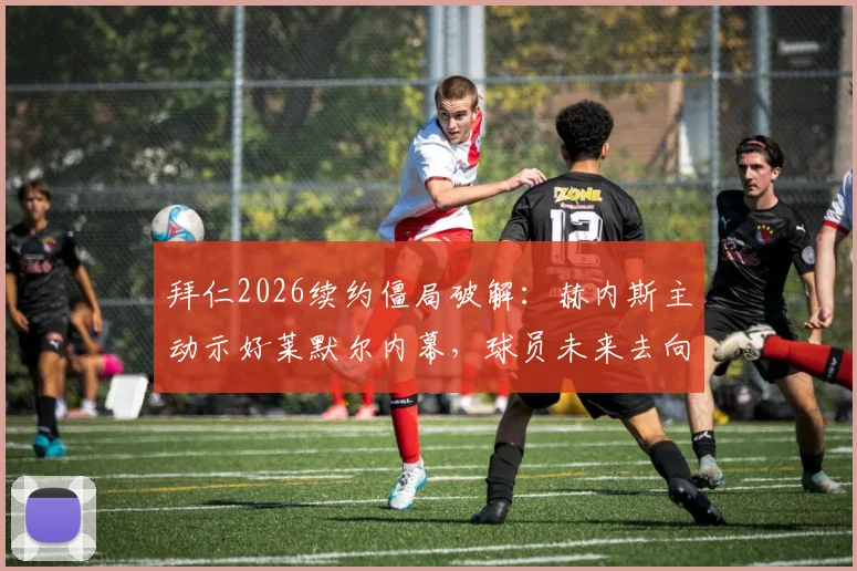 拜仁2026续约僵局破解：赫内斯主动示好莱默尔内幕，球员未来去向与俱乐部谈判策略全解析