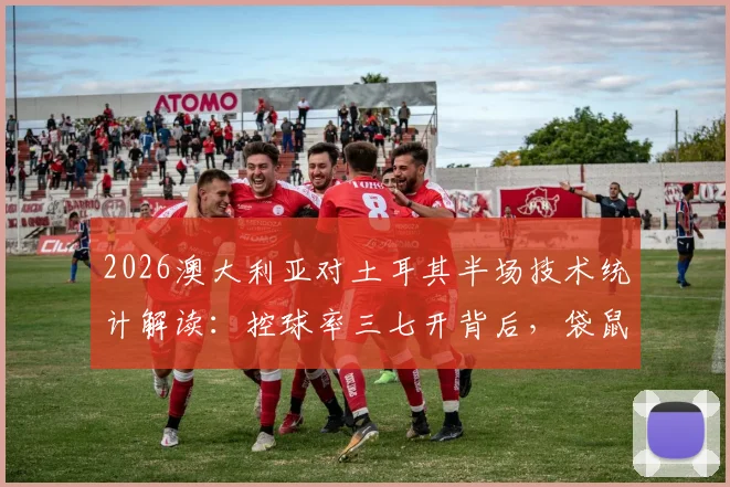 2026澳大利亚对土耳其半场技术统计解读：控球率三七开背后，袋鼠军团制胜关键在哪？